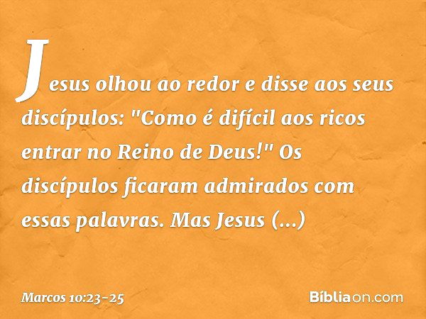 Jesus olhou ao redor e disse aos seus discípulos: "Como é difícil aos ricos entrar no Reino de Deus!" Os discípulos ficaram admirados com essas palavras. Mas Je