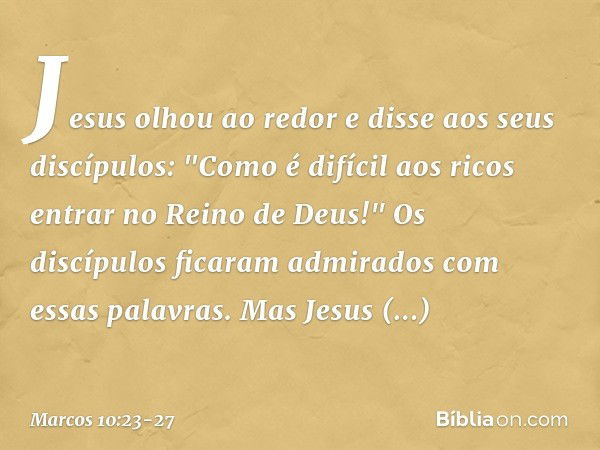 Jesus olhou ao redor e disse aos seus discípulos: "Como é difícil aos ricos entrar no Reino de Deus!" Os discípulos ficaram admirados com essas palavras. Mas Je