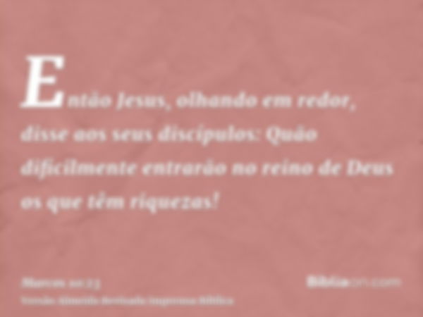 Então Jesus, olhando em redor, disse aos seus discípulos: Quão dificilmente entrarão no reino de Deus os que têm riquezas!