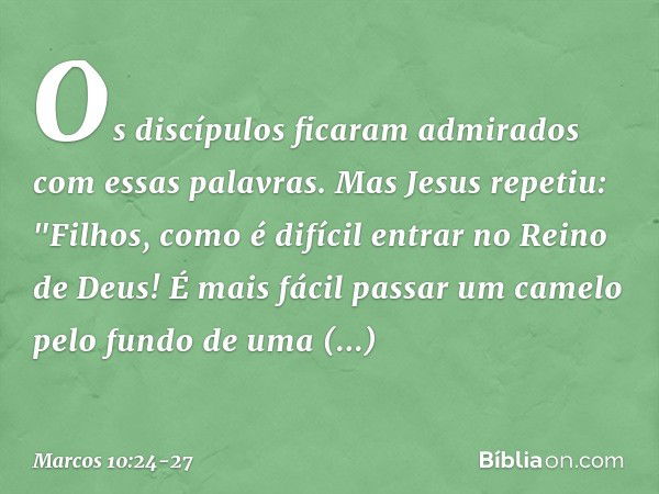 Os discípulos ficaram admirados com essas palavras. Mas Jesus repetiu: "Filhos, como é difícil entrar no Reino de Deus! É mais fácil passar um camelo pelo fundo