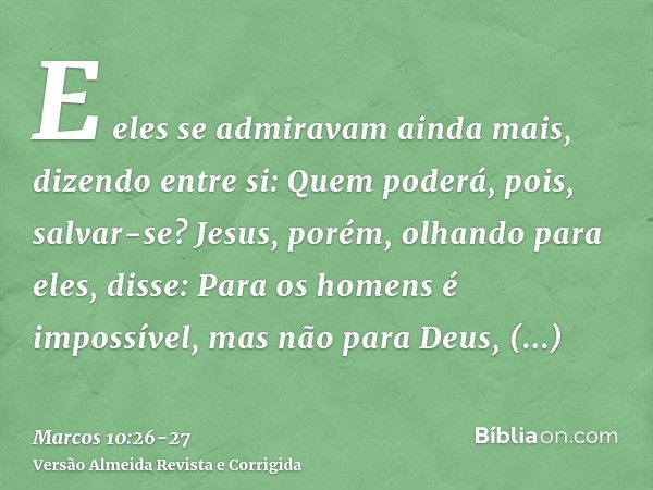 E eles se admiravam ainda mais, dizendo entre si: Quem poderá, pois, salvar-se?Jesus, porém, olhando para eles, disse: Para os homens é impossível, mas não para