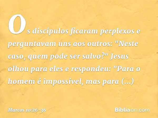 Os discípulos ficaram perplexos e perguntavam uns aos outros: "Neste caso, quem pode ser salvo?" Jesus olhou para eles e respondeu: "Para o homem é impossível, 