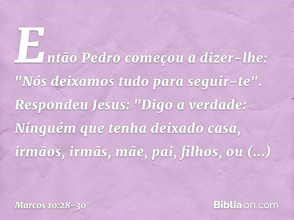 Então Pedro começou a dizer-lhe: "Nós deixamos tudo para seguir-te". Respondeu Jesus: "Digo a verdade: Ninguém que tenha deixado casa, irmãos, irmãs, mãe, pai, 