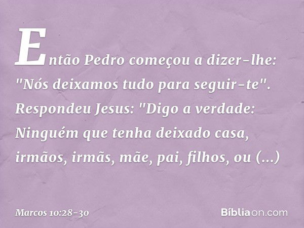 Então Pedro começou a dizer-lhe: "Nós deixamos tudo para seguir-te". Respondeu Jesus: "Digo a verdade: Ninguém que tenha deixado casa, irmãos, irmãs, mãe, pai, 