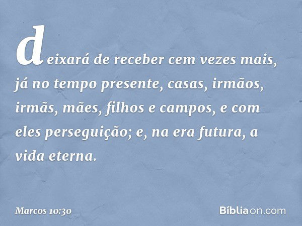 deixará de receber cem vezes mais, já no tempo presente, casas, irmãos, irmãs, mães, filhos e campos, e com eles perseguição; e, na era futura, a vida eterna. -