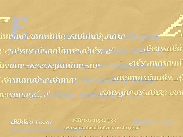 E iam no caminho, subindo para Jerusalém; e Jesus ia adiante deles. E eles maravilhavam-se e seguiam-no atemorizados. E, tornando a tomar consigo os doze, começ