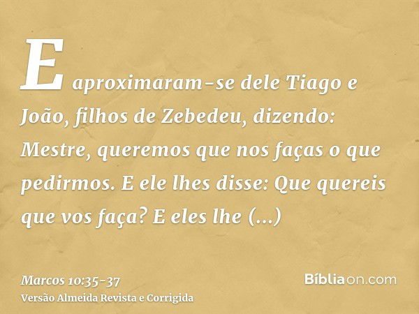 E aproximaram-se dele Tiago e João, filhos de Zebedeu, dizendo: Mestre, queremos que nos faças o que pedirmos.E ele lhes disse: Que quereis que vos faça?E eles 