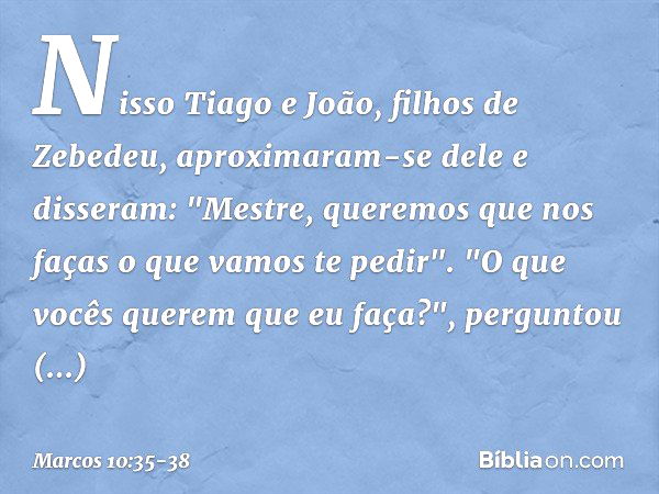 Nisso Tiago e João, filhos de Zebedeu, aproximaram-se dele e disseram: "Mestre, queremos que nos faças o que vamos te pedir". "O que vocês querem que eu faça?",