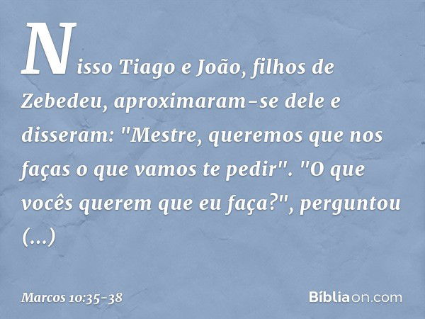 Nisso Tiago e João, filhos de Zebedeu, aproximaram-se dele e disseram: "Mestre, queremos que nos faças o que vamos te pedir". "O que vocês querem que eu faça?",