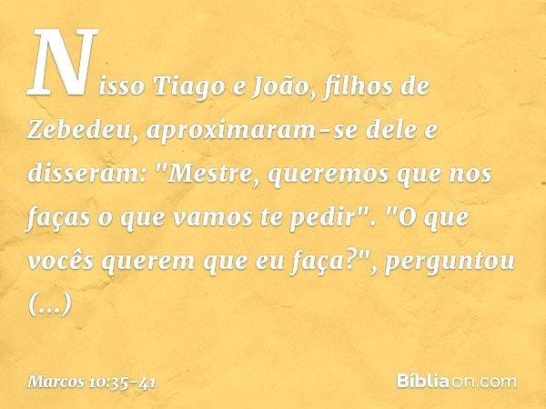 Nisso Tiago e João, filhos de Zebedeu, aproximaram-se dele e disseram: "Mestre, queremos que nos faças o que vamos te pedir". "O que vocês querem que eu faça?",