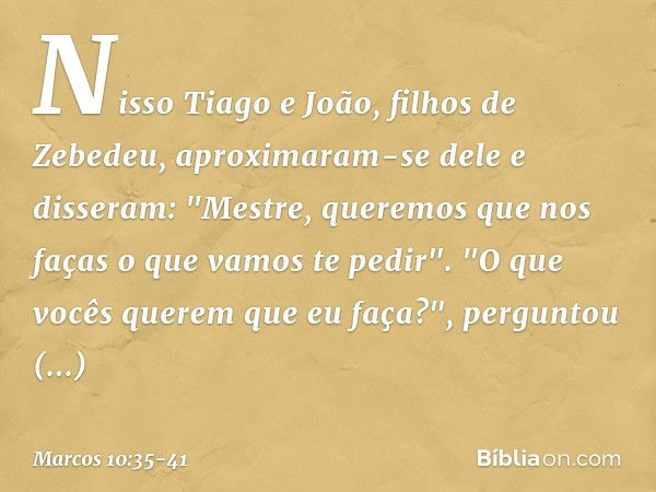 Nisso Tiago e João, filhos de Zebedeu, aproximaram-se dele e disseram: "Mestre, queremos que nos faças o que vamos te pedir". "O que vocês querem que eu faça?",