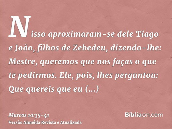 Nisso aproximaram-se dele Tiago e João, filhos de Zebedeu, dizendo-lhe: Mestre, queremos que nos faças o que te pedirmos.Ele, pois, lhes perguntou: Que quereis 