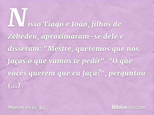 Nisso Tiago e João, filhos de Zebedeu, aproximaram-se dele e disseram: "Mestre, queremos que nos faças o que vamos te pedir". "O que vocês querem que eu faça?",