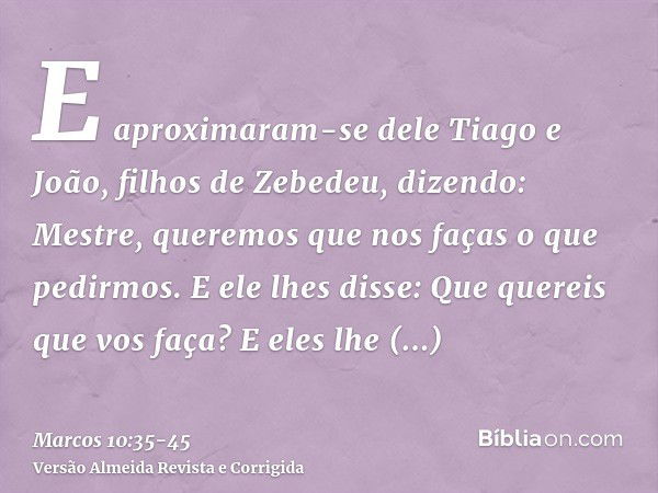 E aproximaram-se dele Tiago e João, filhos de Zebedeu, dizendo: Mestre, queremos que nos faças o que pedirmos.E ele lhes disse: Que quereis que vos faça?E eles 