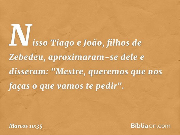 Nisso Tiago e João, filhos de Zebedeu, aproximaram-se dele e disseram: "Mestre, queremos que nos faças o que vamos te pedir". -- Marcos 10:35