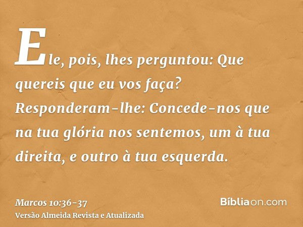 Ele, pois, lhes perguntou: Que quereis que eu vos faça?Responderam-lhe: Concede-nos que na tua glória nos sentemos, um à tua direita, e outro à tua esquerda.