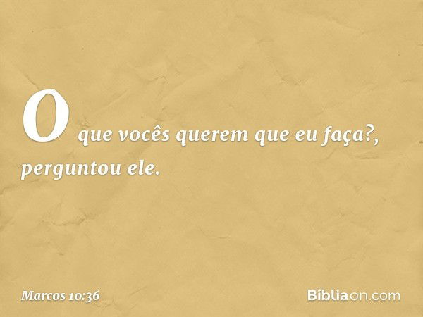 "O que vocês querem que eu faça?", perguntou ele. -- Marcos 10:36