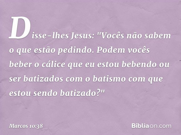 Disse-lhes Jesus: "Vocês não sabem o que estão pedindo. Podem vocês beber o cálice que eu estou bebendo ou ser batizados com o batismo com que estou sendo batiz