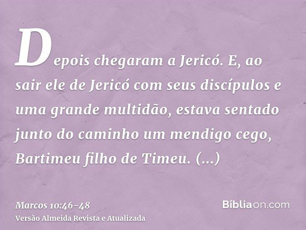 Depois chegaram a Jericó. E, ao sair ele de Jericó com seus discípulos e uma grande multidão, estava sentado junto do caminho um mendigo cego, Bartimeu filho de