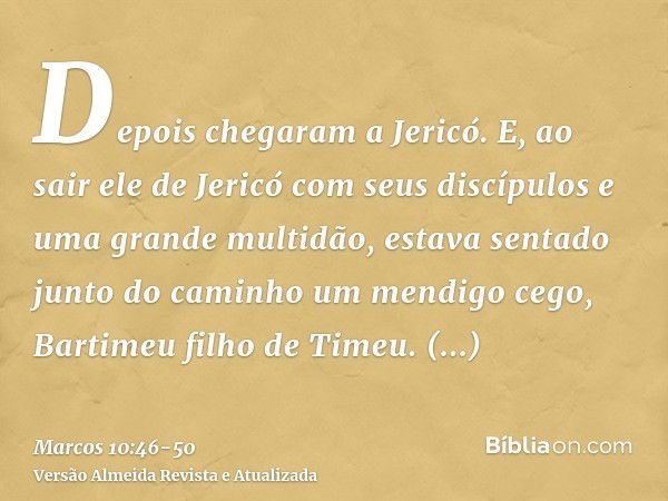 Depois chegaram a Jericó. E, ao sair ele de Jericó com seus discípulos e uma grande multidão, estava sentado junto do caminho um mendigo cego, Bartimeu filho de