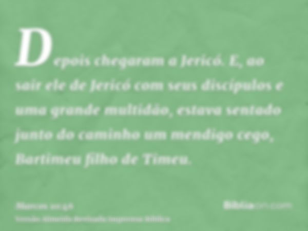 Depois chegaram a Jericó. E, ao sair ele de Jericó com seus discípulos e uma grande multidão, estava sentado junto do caminho um mendigo cego, Bartimeu filho de