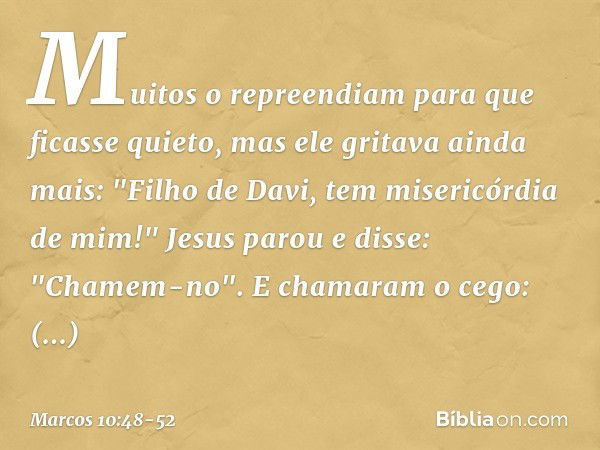 Muitos o repreendiam para que ficasse quieto, mas ele gritava ainda mais: "Filho de Davi, tem misericórdia de mim!" Jesus parou e disse: "Chamem-no".
E chamaram