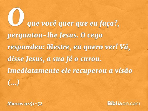 "O que você quer que eu faça?", perguntou-lhe Jesus.
O cego respondeu: "Mestre, eu quero ver!" "Vá", disse Jesus, "a sua fé o curou". Imediatamente ele recupero