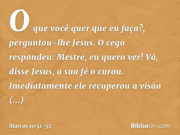 "O que você quer que eu faça?", perguntou-lhe Jesus.
O cego respondeu: "Mestre, eu quero ver!" "Vá", disse Jesus, "a sua fé o curou". Imediatamente ele recupero