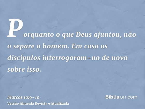 Porquanto o que Deus ajuntou, não o separe o homem.Em casa os discípulos interrogaram-no de novo sobre isso.