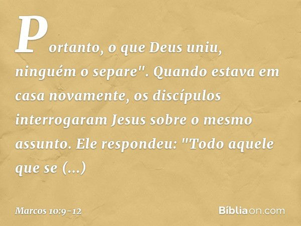 Portanto, o que Deus uniu, ninguém o separe". Quando estava em casa novamente, os discípulos interrogaram Jesus sobre o mesmo assunto. Ele respondeu: "Todo aque