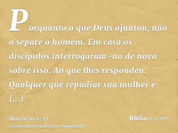 Porquanto o que Deus ajuntou, não o separe o homem.Em casa os discípulos interrogaram-no de novo sobre isso.Ao que lhes respondeu: Qualquer que repudiar sua mul