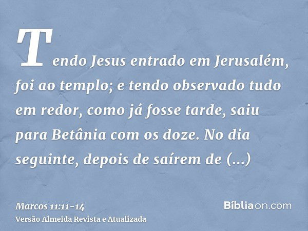 Tendo Jesus entrado em Jerusalém, foi ao templo; e tendo observado tudo em redor, como já fosse tarde, saiu para Betânia com os doze.No dia seguinte, depois de 