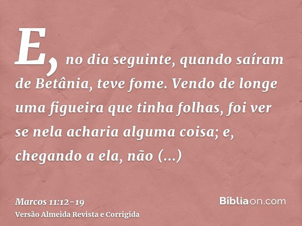 E, no dia seguinte, quando saíram de Betânia, teve fome.Vendo de longe uma figueira que tinha folhas, foi ver se nela acharia alguma coisa; e, chegando a ela, n