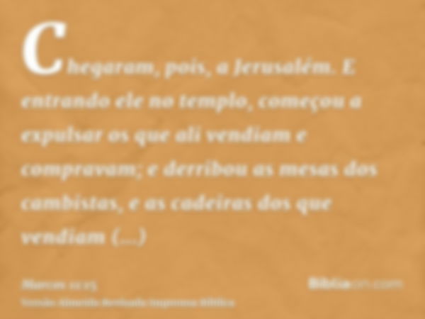 Chegaram, pois, a Jerusalém. E entrando ele no templo, começou a expulsar os que ali vendiam e compravam; e derribou as mesas dos cambistas, e as cadeiras dos q