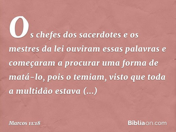 Os chefes dos sacerdotes e os mestres da lei ouviram essas palavras e começaram a procurar uma forma de matá-lo, pois o temiam, visto que toda a multidão estava