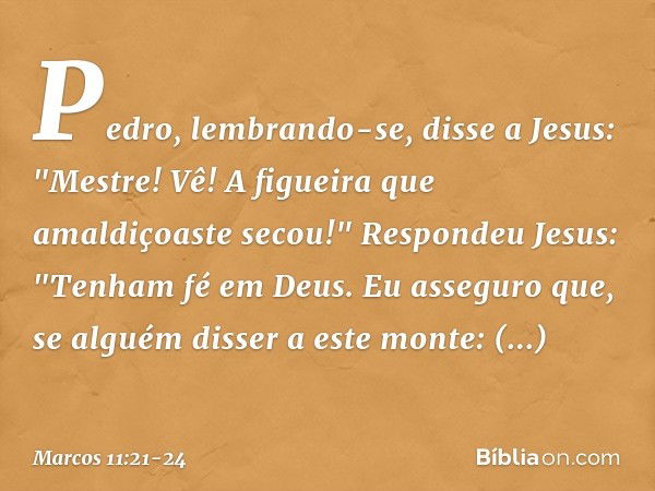 Pedro, lembrando-se, disse a Jesus: "Mestre! Vê! A figueira que amaldiçoaste secou!" Respondeu Jesus: "Tenham fé em Deus. Eu asseguro que, se alguém disser a es