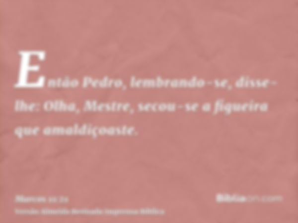 Então Pedro, lembrando-se, disse-lhe: Olha, Mestre, secou-se a figueira que amaldiçoaste.