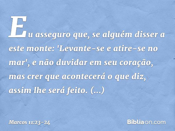 Eu asseguro que, se alguém disser a este monte: 'Levante-se e atire-se no mar', e não duvidar em seu coração, mas crer que acontecerá o que diz, assim lhe será 