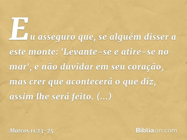 Eu asseguro que, se alguém disser a este monte: 'Levante-se e atire-se no mar', e não duvidar em seu coração, mas crer que acontecerá o que diz, assim lhe será 