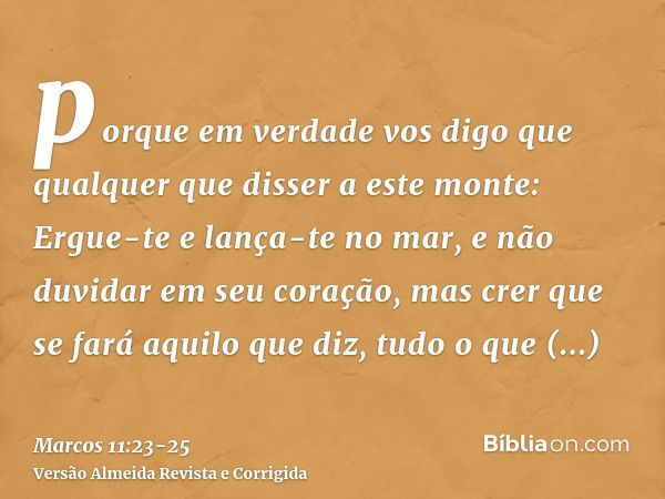 porque em verdade vos digo que qualquer que disser a este monte: Ergue-te e lança-te no mar, e não duvidar em seu coração, mas crer que se fará aquilo que diz, 