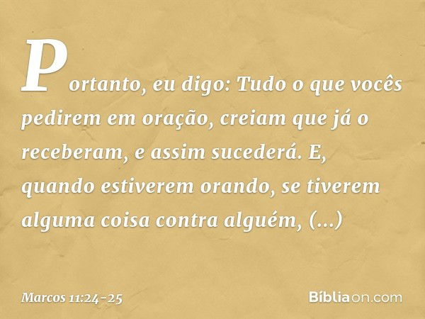 Portanto, eu digo: Tudo o que vocês pedirem em oração, creiam que já o receberam, e assim sucederá. E, quando estiverem orando, se tiverem alguma coisa contra a