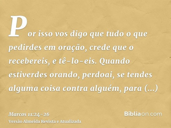 Por isso vos digo que tudo o que pedirdes em oração, crede que o recebereis, e tê-lo-eis.Quando estiverdes orando, perdoai, se tendes alguma coisa contra alguém