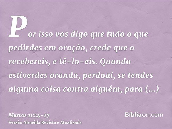 Por isso vos digo que tudo o que pedirdes em oração, crede que o recebereis, e tê-lo-eis.Quando estiverdes orando, perdoai, se tendes alguma coisa contra alguém