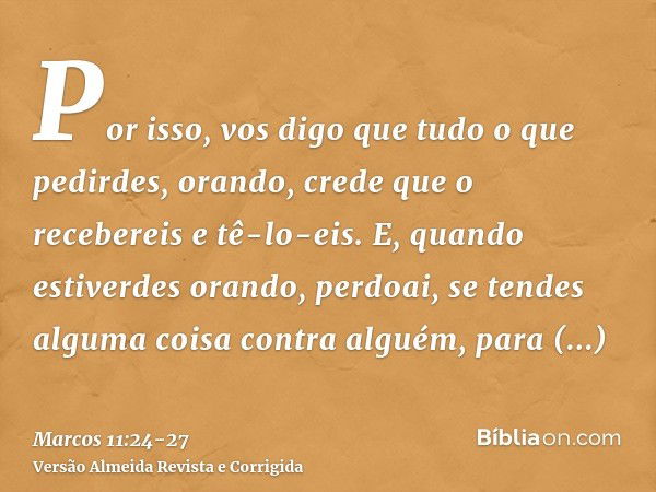 Por isso, vos digo que tudo o que pedirdes, orando, crede que o recebereis e tê-lo-eis.E, quando estiverdes orando, perdoai, se tendes alguma coisa contra algué