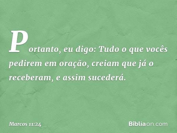 Portanto, eu digo: Tudo o que vocês pedirem em oração, creiam que já o receberam, e assim sucederá. -- Marcos 11:24