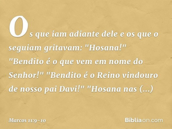 Os que iam adiante dele e os que o seguiam gritavam:
"Hosana!"
"Bendito é o que vem
em nome do Senhor!" "Bendito é o Reino vindouro de nosso pai Davi!"
"Hosana 