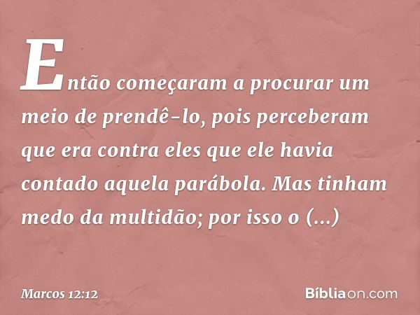 Então começaram a procurar um meio de prendê-lo, pois perceberam que era contra eles que ele havia contado aquela parábola. Mas tinham medo da multidão; por iss