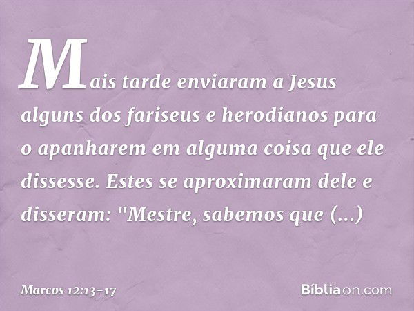 Mais tarde enviaram a Jesus alguns dos fariseus e herodianos para o apanharem em alguma coisa que ele dissesse. Estes se aproximaram dele e disseram: "Mestre, s