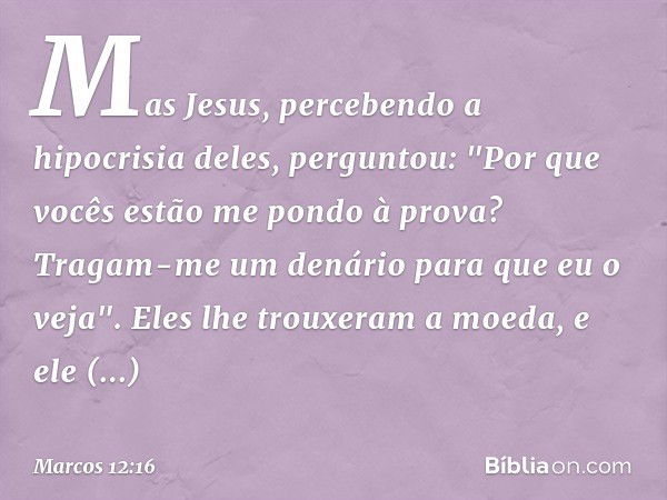 Mas Jesus, percebendo a hipocrisia deles, perguntou: "Por que vocês estão me pondo à prova? Tragam-me um denário para que eu o veja".
Eles lhe trouxeram a moeda