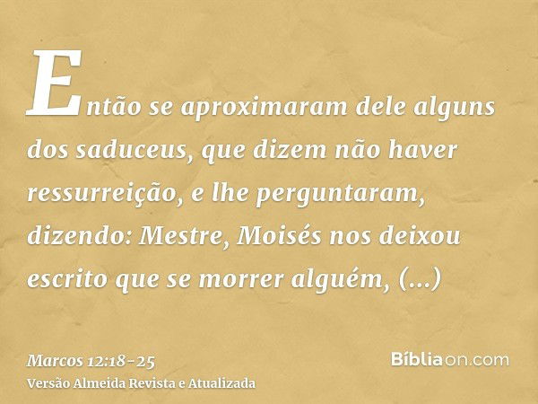 Então se aproximaram dele alguns dos saduceus, que dizem não haver ressurreição, e lhe perguntaram, dizendo:Mestre, Moisés nos deixou escrito que se morrer algu